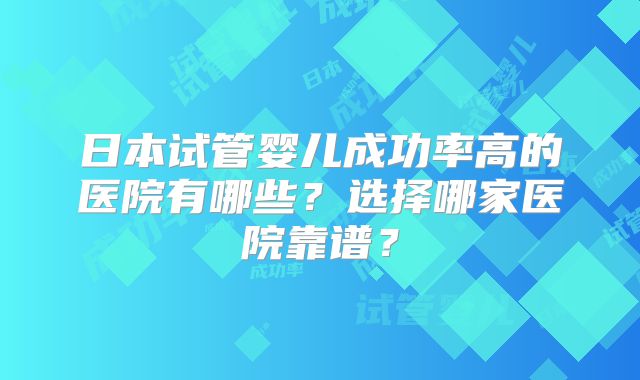 日本试管婴儿成功率高的医院有哪些？选择哪家医院靠谱？