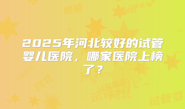 2025年河北较好的试管婴儿医院，哪家医院上榜了？