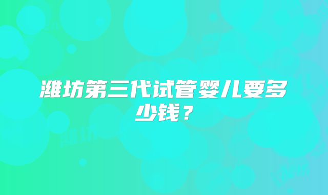 潍坊第三代试管婴儿要多少钱？