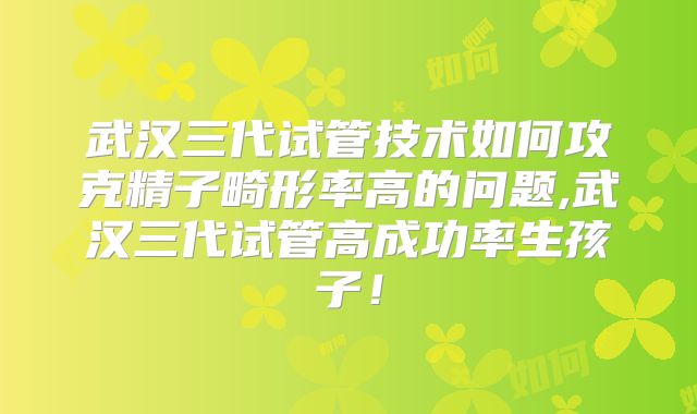 武汉三代试管技术如何攻克精子畸形率高的问题,武汉三代试管高成功率生孩子！