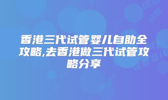 香港三代试管婴儿自助全攻略,去香港做三代试管攻略分享