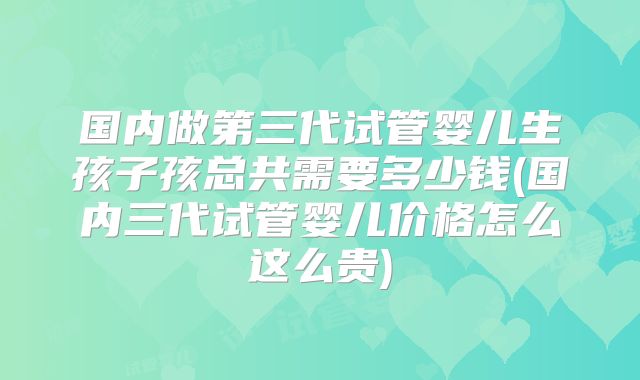 国内做第三代试管婴儿生孩子孩总共需要多少钱(国内三代试管婴儿价格怎么这么贵)