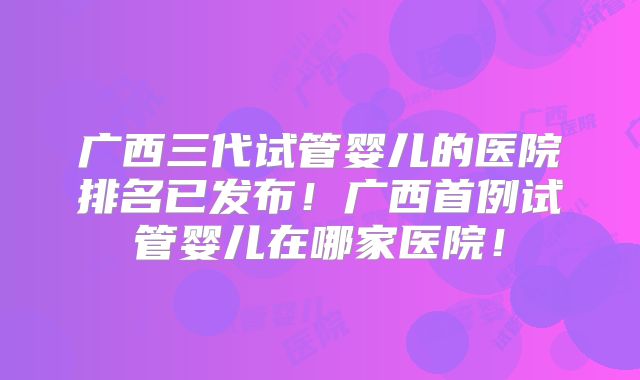 广西三代试管婴儿的医院排名已发布！广西首例试管婴儿在哪家医院！