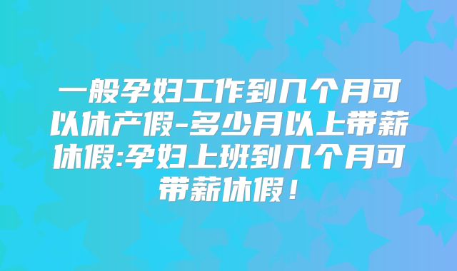 一般孕妇工作到几个月可以休产假-多少月以上带薪休假:孕妇上班到几个月可带薪休假！