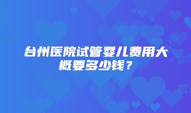 台州医院试管婴儿费用大概要多少钱？