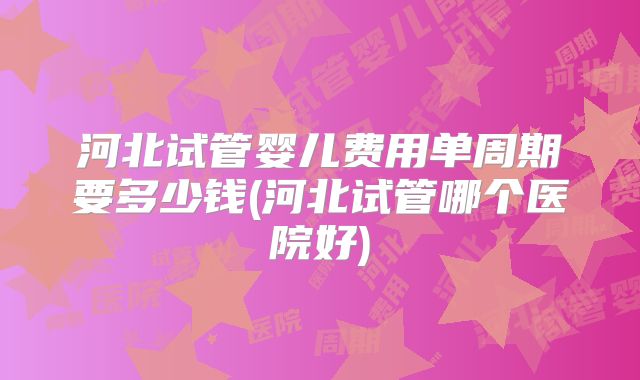 河北试管婴儿费用单周期要多少钱(河北试管哪个医院好)
