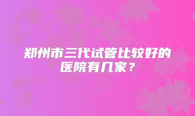 郑州市三代试管比较好的医院有几家？