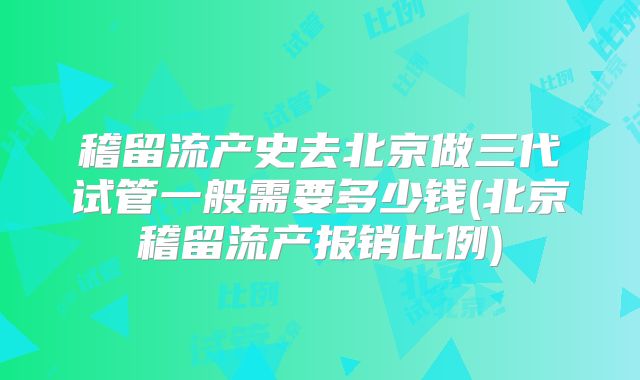 稽留流产史去北京做三代试管一般需要多少钱(北京稽留流产报销比例)