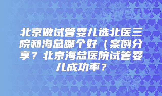 北京做试管婴儿选北医三院和海总哪个好（案例分享？北京海总医院试管婴儿成功率？