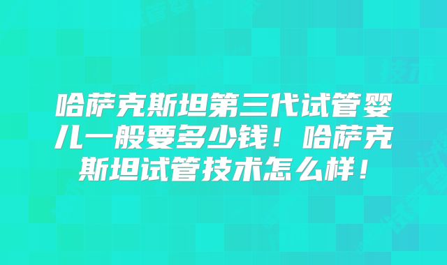 哈萨克斯坦第三代试管婴儿一般要多少钱!哈萨克斯坦试管技术怎么样!