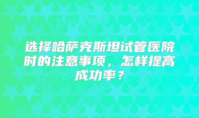 选择哈萨克斯坦试管医院时的注意事项，怎样提高成功率？