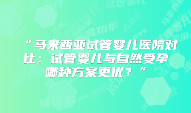 “马来西亚试管婴儿医院对比：试管婴儿与自然受孕哪种方案更优？”