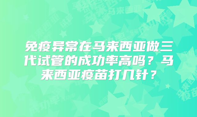 免疫异常在马来西亚做三代试管的成功率高吗?马来西亚疫苗打几针?