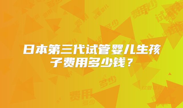 日本第三代试管婴儿生孩子费用多少钱？