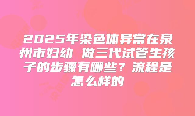 2025年染色体异常在泉州市妇幼 做三代试管生孩子的步骤有哪些?流程是怎么样的