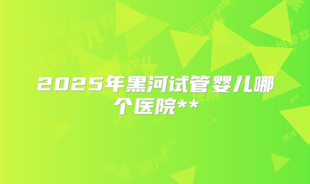 2025年黑河试管婴儿哪个医院**