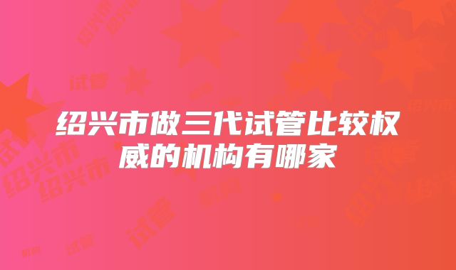 绍兴市做三代试管比较权威的机构有哪家