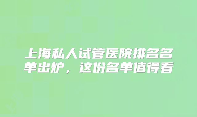 上海私人试管医院排名名单出炉，这份名单值得看