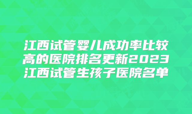 江西试管婴儿成功率比较高的医院排名更新2023江西试管生孩子医院名单