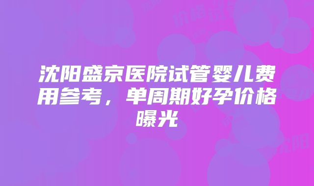 沈阳盛京医院试管婴儿费用参考,单周期好孕价格曝光