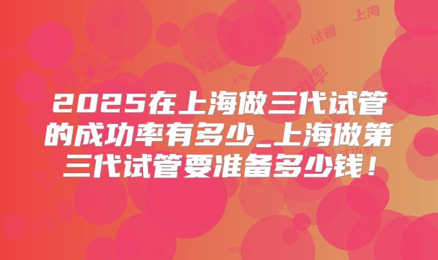 2025在上海做三代试管的成功率有多少_上海做第三代试管要准备多少钱!
