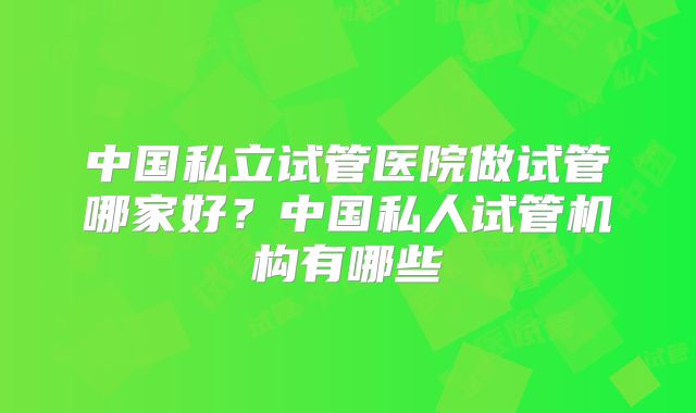 中国私立试管医院做试管哪家好？中国私人试管机构有哪些