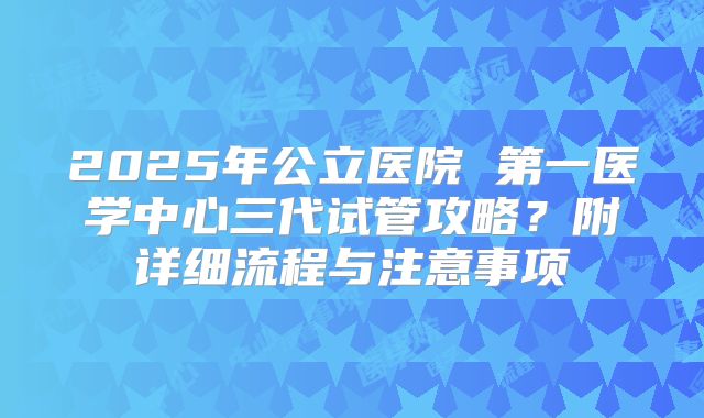 2025年公立医院 第一医学中心三代试管攻略？附详细流程与注意事项