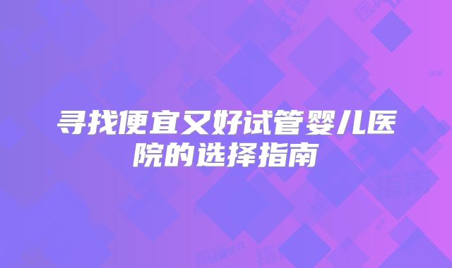寻找便宜又好试管婴儿医院的选择指南