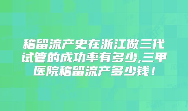 稽留流产史在浙江做三代试管的成功率有多少,三甲医院稽留流产多少钱！