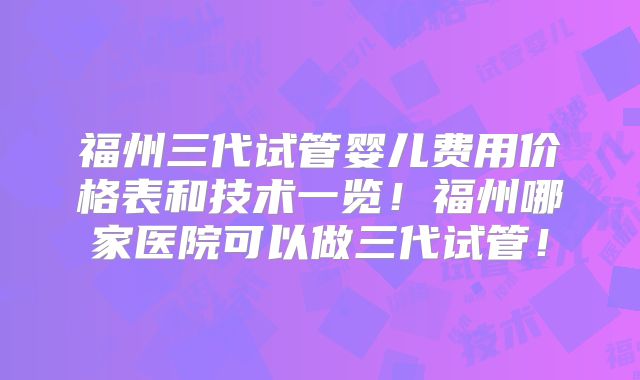 福州三代试管婴儿费用价格表和技术一览！福州哪家医院可以做三代试管！