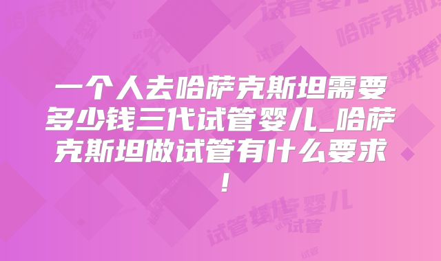 一个人去哈萨克斯坦需要多少钱三代试管婴儿_哈萨克斯坦做试管有什么要求！