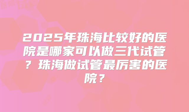 2025年珠海比较好的医院是哪家可以做三代试管？珠海做试管最厉害的医院？