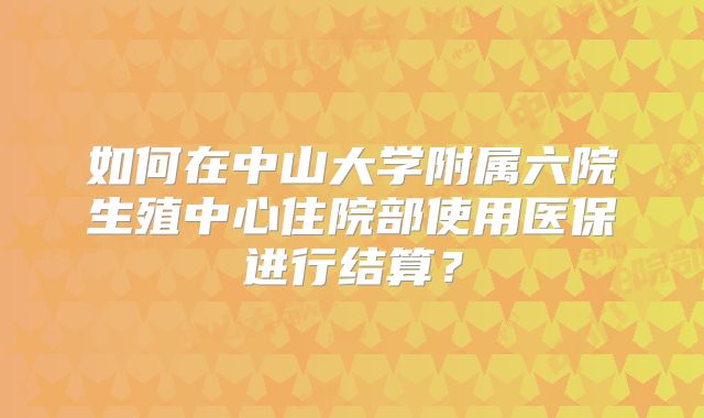 如何在中山大学附属六院生殖中心住院部使用医保进行结算？