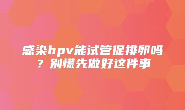 感染hpv能试管促排卵吗？别慌先做好这件事