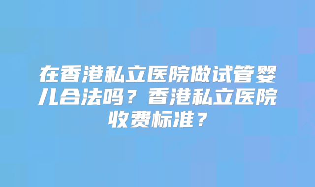 在香港私立医院做试管婴儿合法吗?香港私立医院收费标准?