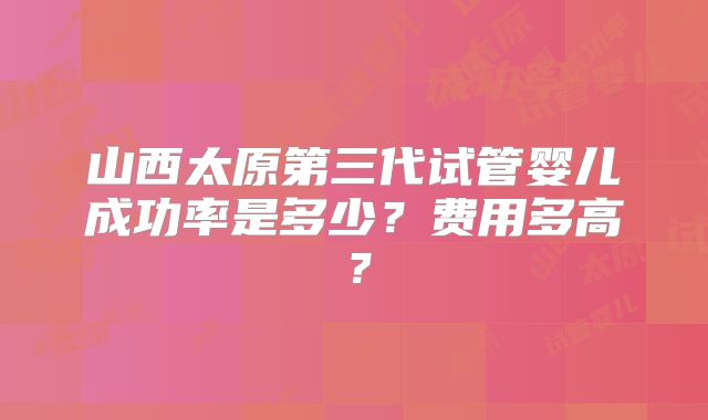 山西太原第三代试管婴儿成功率是多少?费用多高?