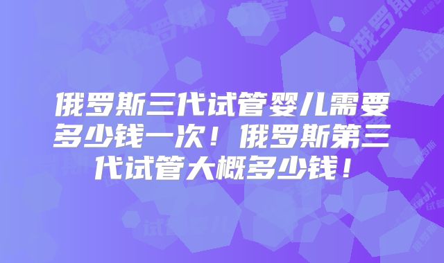 俄罗斯三代试管婴儿需要多少钱一次!俄罗斯第三代试管大概多少钱!