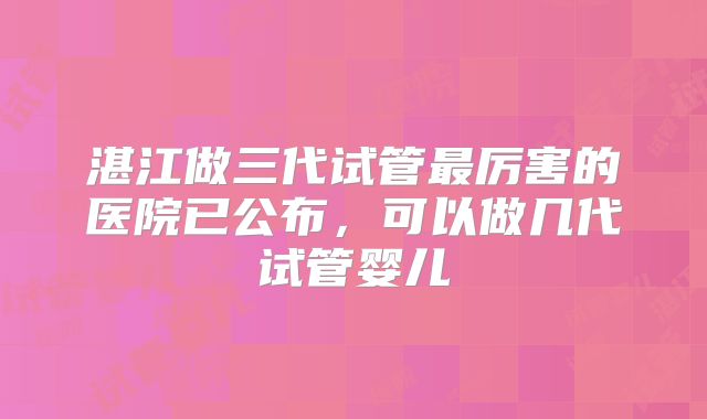 湛江做三代试管最厉害的医院已公布,可以做几代试管婴儿