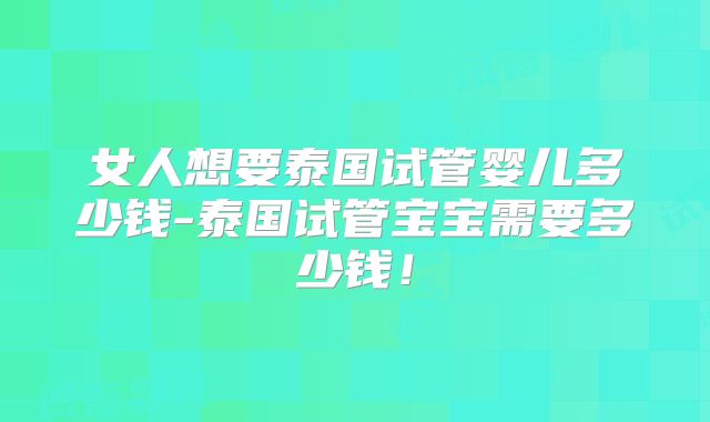 女人想要泰国试管婴儿多少钱-泰国试管宝宝需要多少钱!