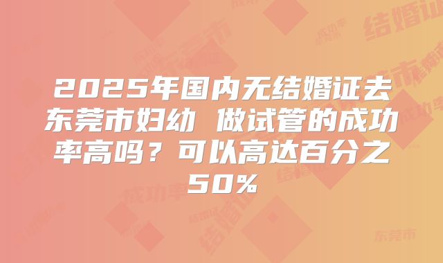 2025年国内无结婚证去东莞市妇幼 做试管的成功率高吗？可以高达百分之50%