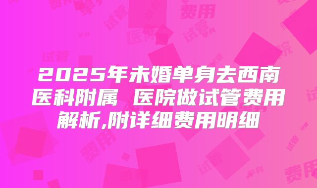 2025年未婚单身去西南医科附属 医院做试管费用解析,附详细费用明细