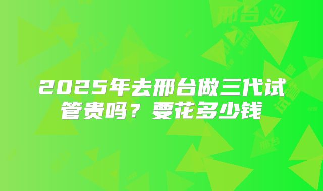 2025年去邢台做三代试管贵吗？要花多少钱