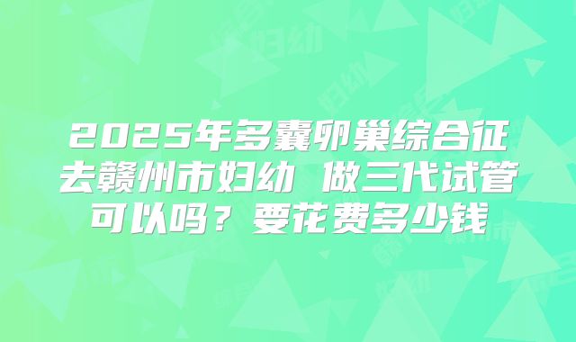 2025年多囊卵巢综合征去赣州市妇幼 做三代试管可以吗?要花费多少钱