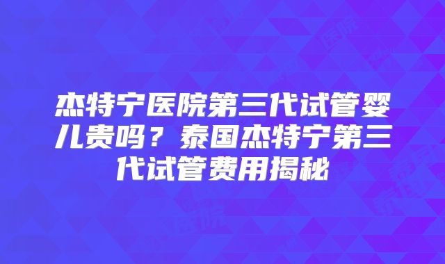 杰特宁医院第三代试管婴儿贵吗？泰国杰特宁第三代试管费用揭秘