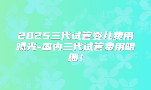 2025三代试管婴儿费用曝光-国内三代试管费用明细!