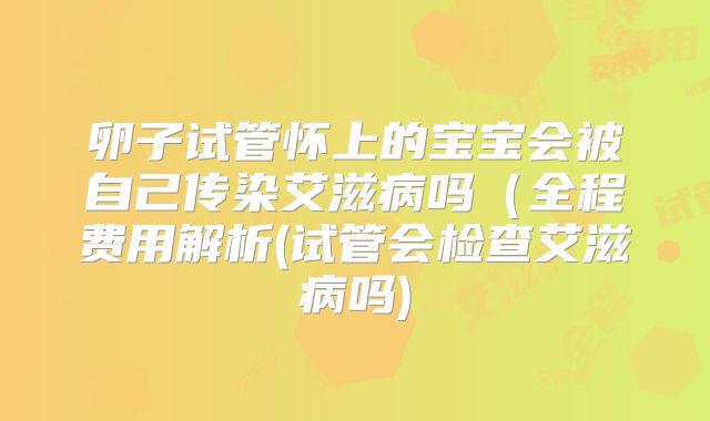 卵子试管怀上的宝宝会被自己传染艾滋病吗(全程费用解析(试管会检查艾滋病吗)