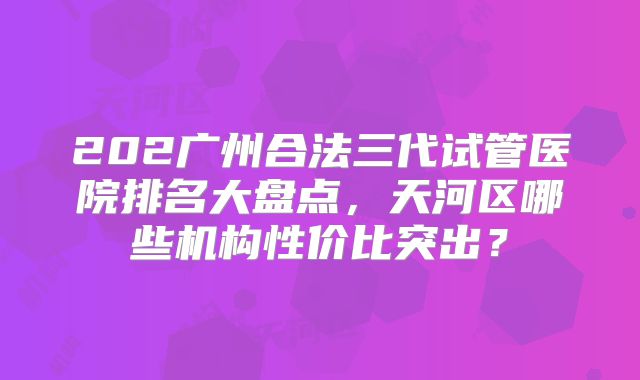 202广州合法三代试管医院排名大盘点，天河区哪些机构性价比突出？