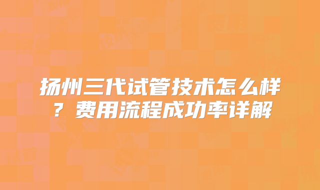 扬州三代试管技术怎么样?费用流程成功率详解