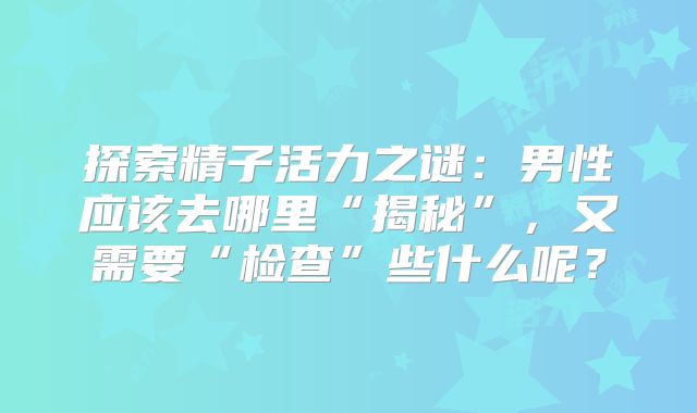 探索精子活力之谜:男性应该去哪里“揭秘”,又需要“检查”些什么呢?