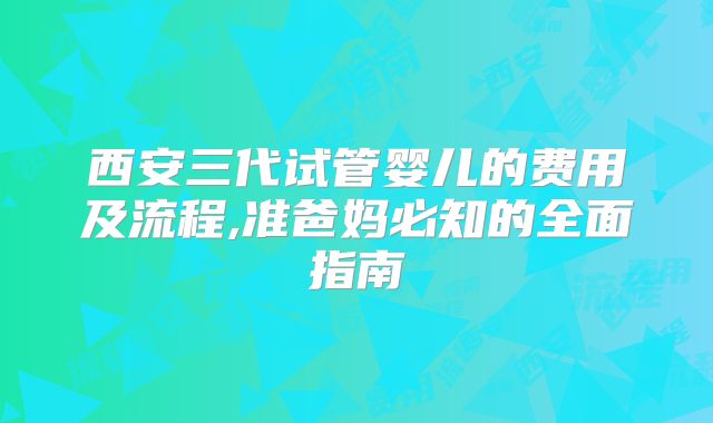 西安三代试管婴儿的费用及流程,准爸妈必知的全面指南